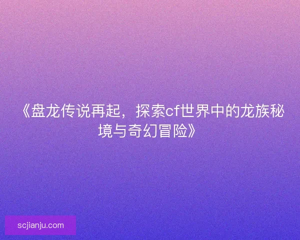 《盘龙传说再起，探索cf世界中的龙族秘境与奇幻冒险》
