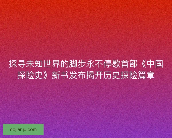 探寻未知世界的脚步永不停歇首部《中国探险史》新书发布揭开历史探险篇章