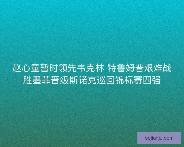赵心童暂时领先韦克林 特鲁姆普艰难战胜墨菲晋级斯诺克巡回锦标赛四强