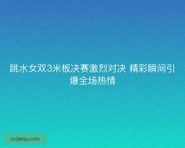 跳水女双3米板决赛激烈对决 精彩瞬间引爆全场热情